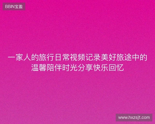 一家人的旅行日常视频记录美好旅途中的温馨陪伴时光分享快乐回忆